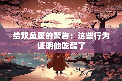 给双鱼座的警告：这些行为证明他吃醋了
