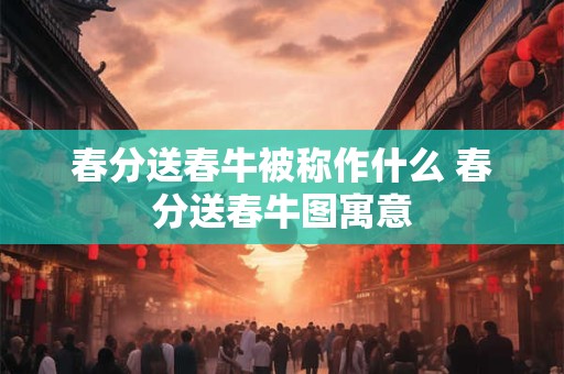 春分送春牛被称作什么 春分送春牛图寓意
