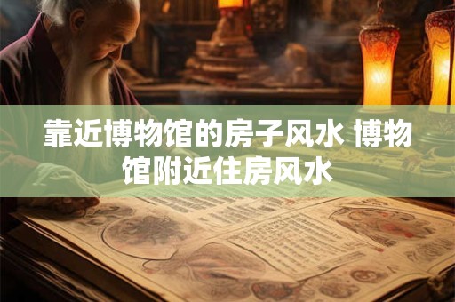 靠近博物馆的房子风水 博物馆附近住房风水