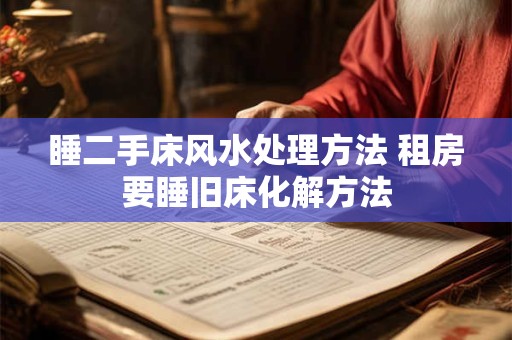 睡二手床风水处理方法 租房要睡旧床化解方法