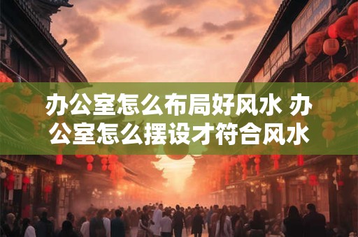 办公室怎么布局好风水 办公室怎么摆设才符合风水