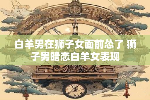 白羊男在狮子女面前怂了 狮子男暗恋白羊女表现