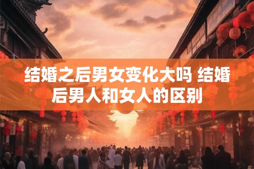 结婚之后男女变化大吗 结婚后男人和女人的区别