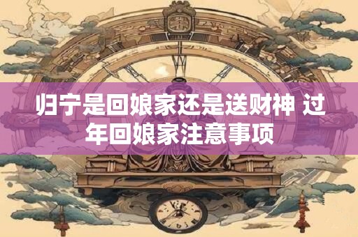 归宁是回娘家还是送财神 过年回娘家注意事项