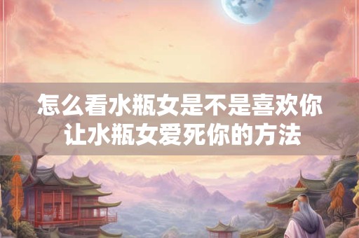 怎么看水瓶女是不是喜欢你 让水瓶女爱死你的方法