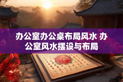办公室办公桌布局风水 办公室风水摆设与布局