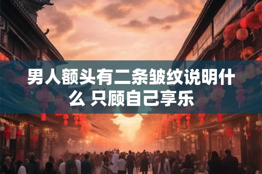 男人额头有二条皱纹说明什么 只顾自己享乐