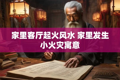 家里客厅起火风水 家里发生小火灾寓意
