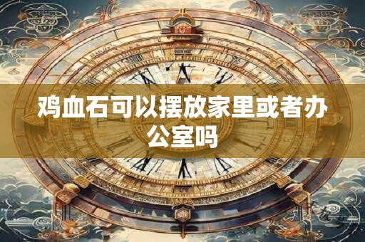 鸡血石可以摆放家里或者办公室吗