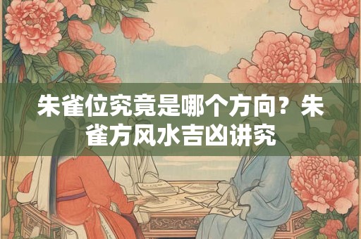 朱雀位究竟是哪个方向？朱雀方风水吉凶讲究