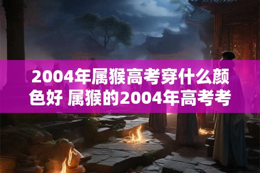 2004年属猴高考穿什么颜色好 属猴的2004年高考考生该选择什么颜色的服装