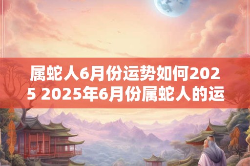 属蛇人6月份运势如何2025 2025年6月份属蛇人的运势如何