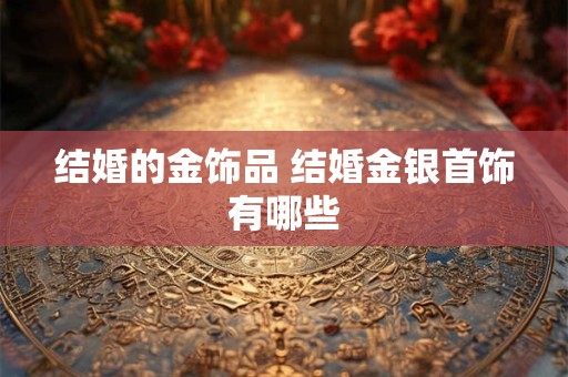 结婚的金饰品 结婚金银首饰有哪些