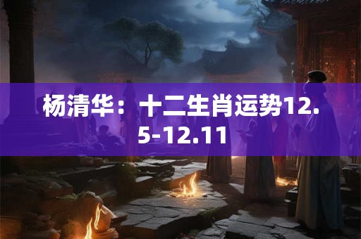 杨清华：十二生肖运势12.5-12.11