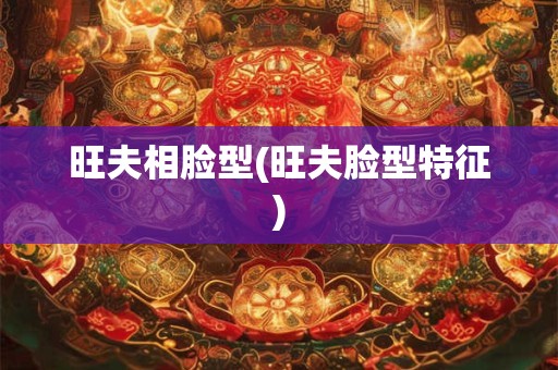 旺夫相脸型(旺夫脸型特征)