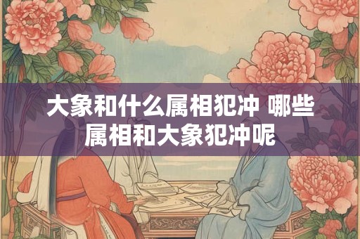大象和什么属相犯冲 哪些属相和大象犯冲呢