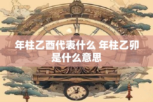 年柱乙酉代表什么 年柱乙卯是什么意思