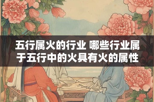详细阅读:五行属火的行业 哪些行业属于五行中的火具有火的属性特点 五行属火的行业 哪些行业属于五行中的火具有火的属性特点