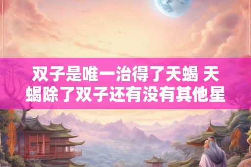 双子是唯一治得了天蝎 天蝎除了双子还有没有其他星座能够治得了