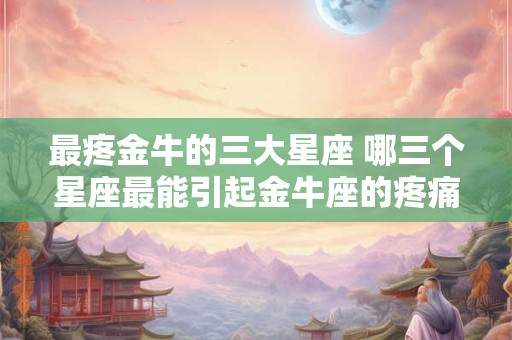 最疼金牛的三大星座 哪三个星座最能引起金牛座的疼痛