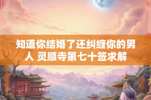 知道你结婚了还纠缠你的男人 灵顺寺第七十签求解