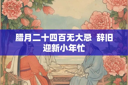 腊月二十四百无大忌  辞旧迎新小年忙