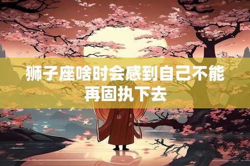 狮子座啥时会感到自己不能再固执下去