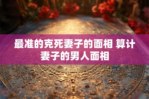 最准的克死妻子的面相 算计妻子的男人面相