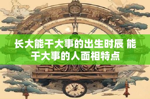 长大能干大事的出生时辰 能干大事的人面相特点