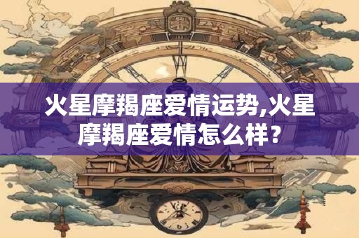 火星摩羯座爱情运势,火星摩羯座爱情怎么样？