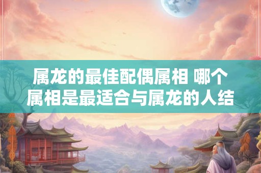 属龙的最佳配偶属相 哪个属相是最适合与属龙的人结婚的配偶