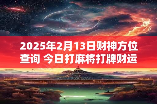 2025年2月13日财神方位查询 今日打麻将打牌财运方位
