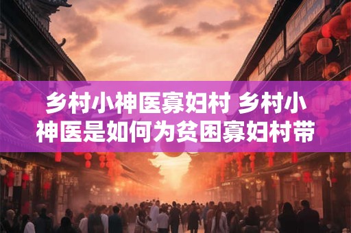 乡村小神医寡妇村 乡村小神医是如何为贫困寡妇村带来健康福祉的
