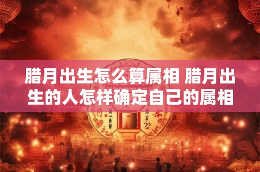 腊月出生怎么算属相 腊月出生的人怎样确定自己的属相