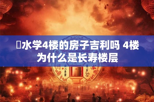 風水学4楼的房子吉利吗 4楼为什么是长寿楼层