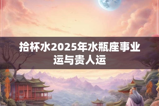 拾杯水2025年水瓶座事业运与贵人运