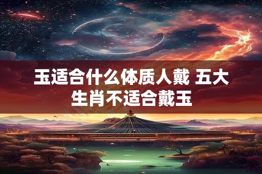 玉适合什么体质人戴 五大生肖不适合戴玉