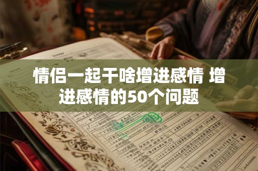 情侣一起干啥增进感情 增进感情的50个问题