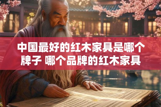 中国最好的红木家具是哪个牌子 哪个品牌的红木家具是中国最优秀的