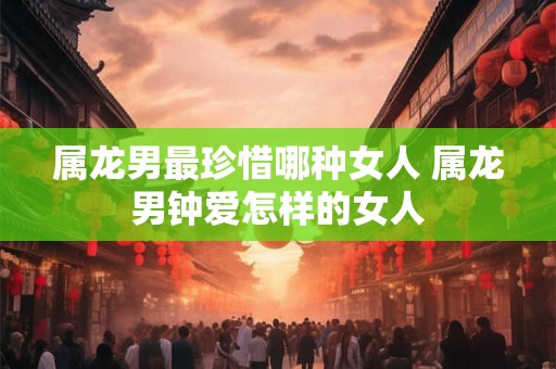 属龙男最珍惜哪种女人 属龙男钟爱怎样的女人