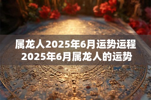 属龙人2025年6月运势运程 2025年6月属龙人的运势如何