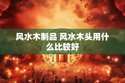 风水木制品 风水木头用什么比较好