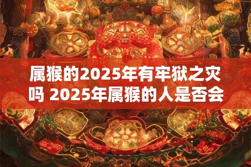 属猴的2025年有牢狱之灾吗 2025年属猴的人是否会经历牢狱之灾