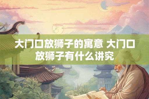 大门口放狮子的寓意 大门口放狮子有什么讲究