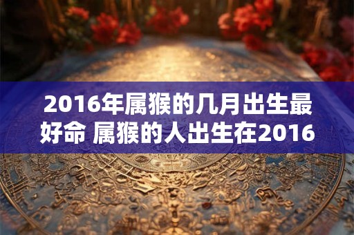 2016年属猴的几月出生最好命 属猴的人出生在2016年的哪个月份命运最好