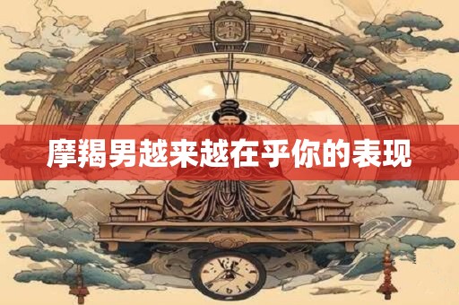摩羯男越来越在乎你的表现