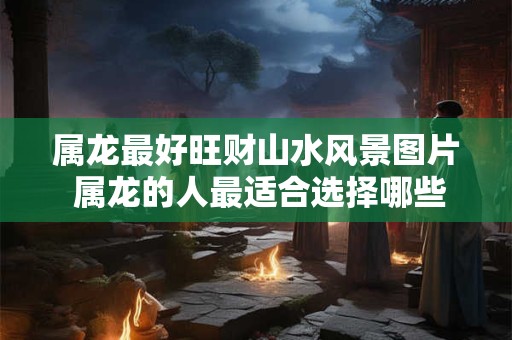 属龙最好旺财山水风景图片 属龙的人最适合选择哪些旺财山水风景图片