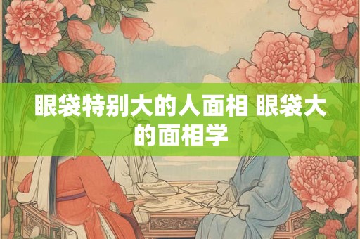 眼袋特别大的人面相 眼袋大的面相学