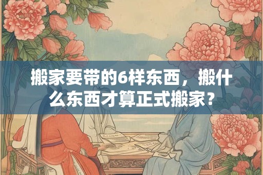 搬家要带的6样东西，搬什么东西才算正式搬家？