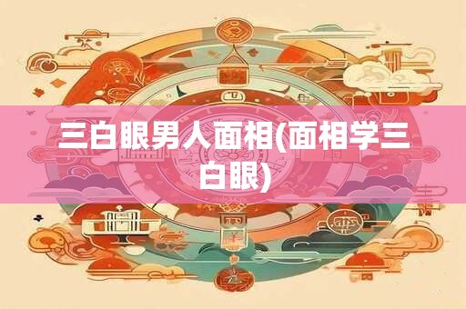 三白眼男人面相(面相学三白眼)